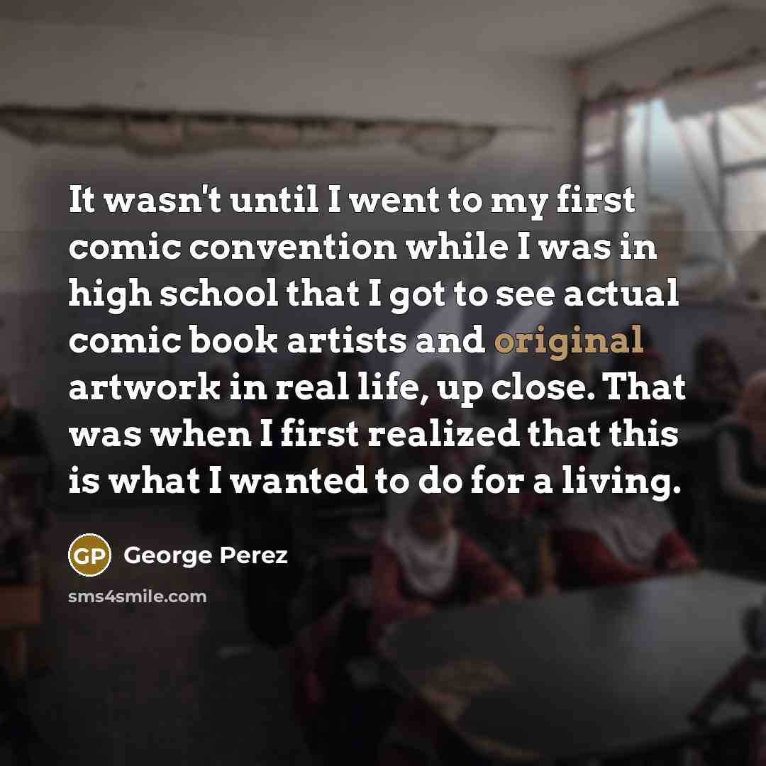 “It wasn't until I went to my first comic convention while I was in high school that I got to see actual comic book artists and original artwork in real life, up close. That was when I first realized that this is what I wanted to do for a living.” quote by George Perez