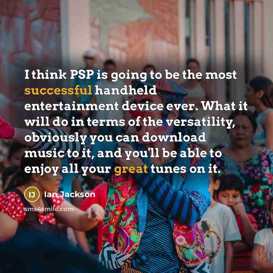 “I think PSP is going to be the most successful handheld entertainment device ever. What it will do in terms of the versatility, obviously you can download music to it, and you'll be able to enjoy all your great tunes on it.” quote by Ian Jackson