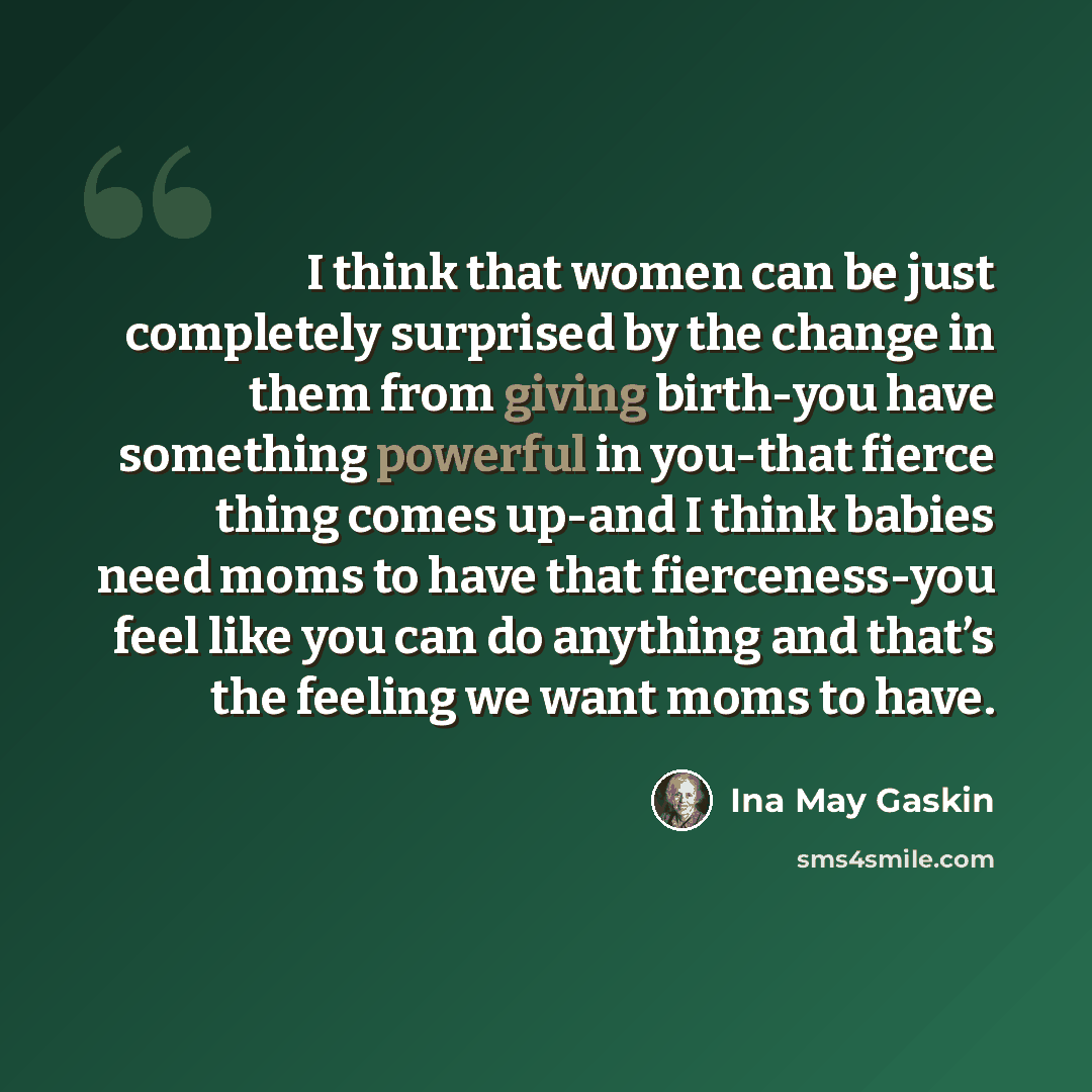 “I think that women can be just completely surprised by the change in them from giving birth-you have something powerful in you-that fierce thing comes up-and I think babies need moms to have that fierceness-you feel like you can do anything and that’s the feeling we want moms to have.” quote by Ina May Gaskin