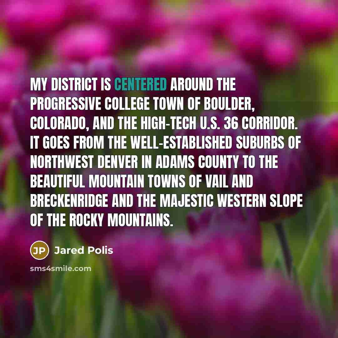 “My district is centered around the progressive college town of Boulder, Colorado, and the high-tech U.S. 36 corridor. It goes from the well-established suburbs of northwest Denver in Adams County to the beautiful mountain towns of Vail and Breckenridge and the majestic Western Slope of the Rocky…” quote by Jared Polis