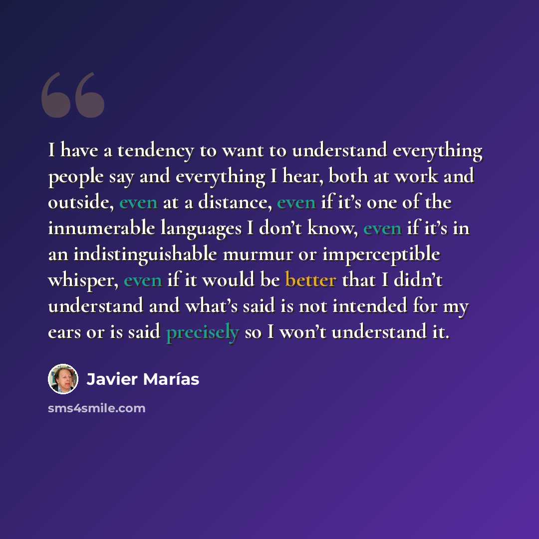 “I have a tendency to want to understand everything people say and everything I hear, both at work and outside, even at a distance, even if it’s one of the innumerable languages I don’t know, even if it’s in an indistinguishable murmur or imperceptible whisper, even if it would be better that I…” quote by Javier Marías