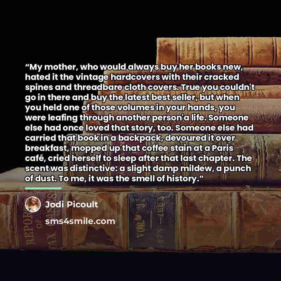 “My mother, who would always buy her books new, hated it the vintage hardcovers with their cracked spines and threadbare cloth covers. True you couldn't go in there and buy the latest best seller, but when you held one of those volumes in your hands, you were leafing through another person'a life…” quote by Jodi Picoult