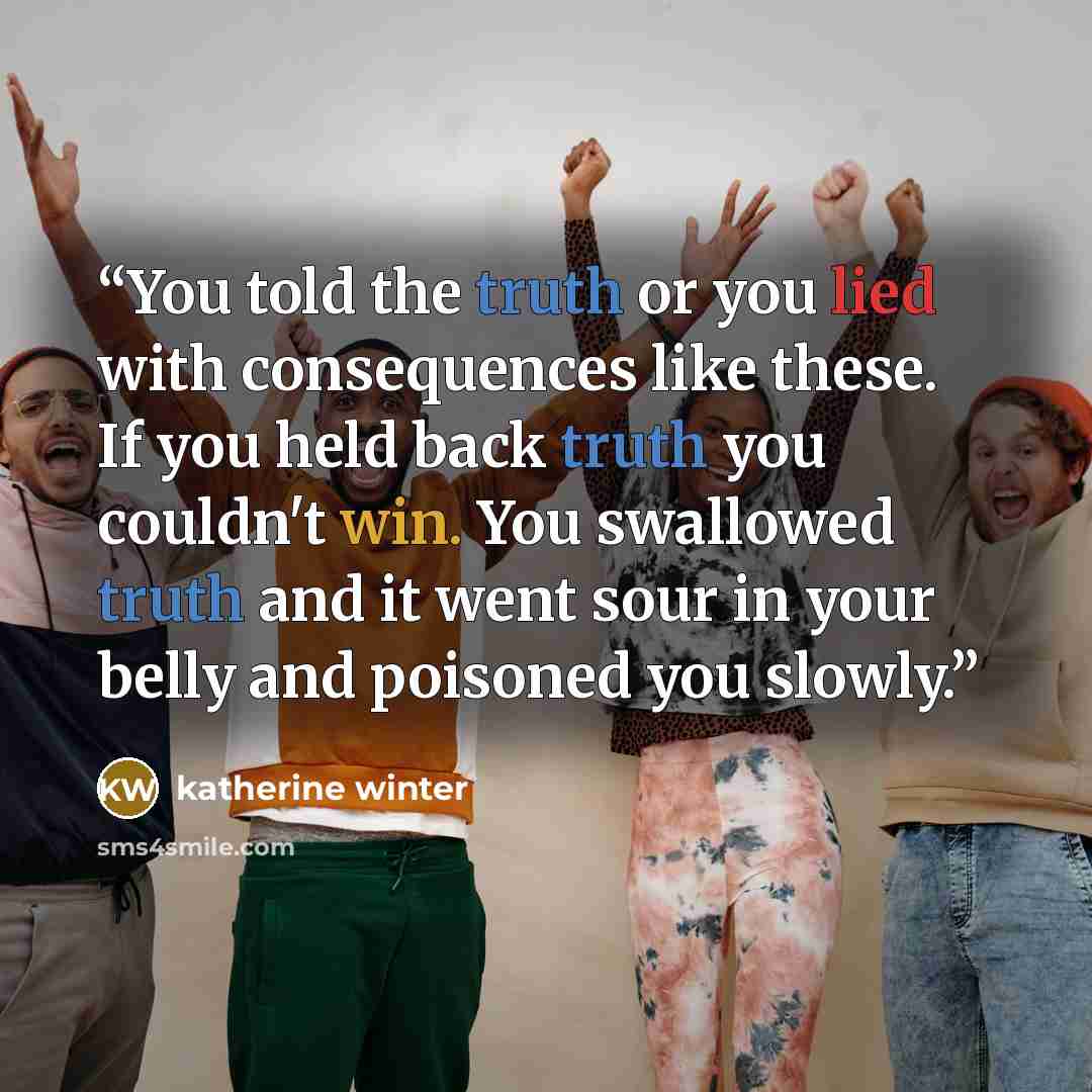 “You told the truth or you lied with consequences like these. If you held back truth you couldn't win. You swallowed truth and it went sour in your belly and poisoned you slowly.” quote by katherine winter