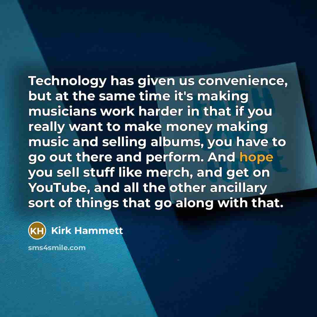 “Technology has given us convenience, but at the same time it's making musicians work harder in that if you really want to make money making music and selling albums, you have to go out there and perform. And hope you sell stuff like merch, and get on YouTube, and all the other ancillary sort of…” quote by Kirk Hammett