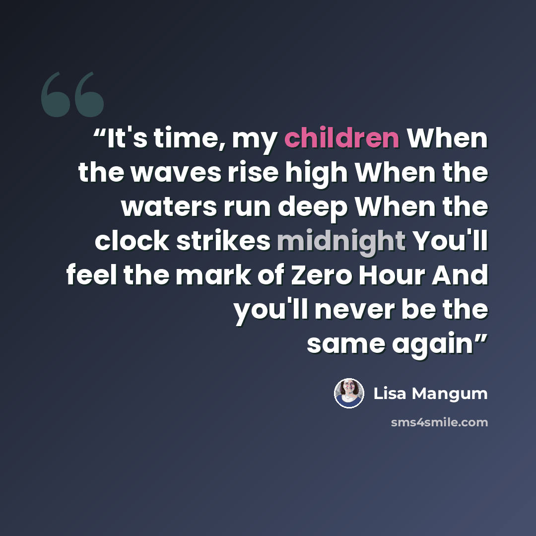 “It's time, my children When the waves rise high When the waters run deep When the clock strikes midnight You'll feel the mark of Zero Hour And you'll never be the same again” quote by Lisa Mangum