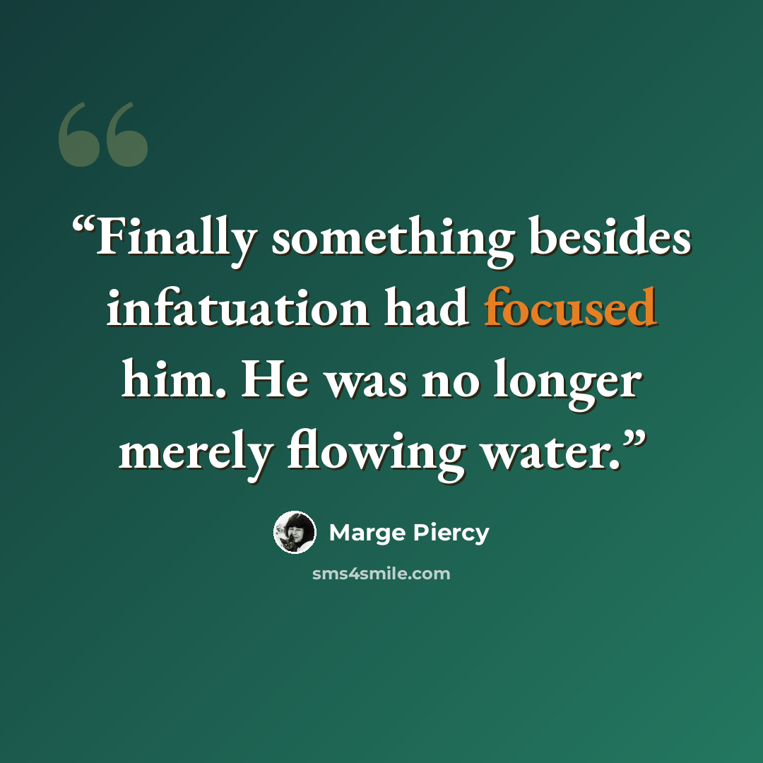 “Finally something besides infatuation had focused him. He was no longer merely flowing water.” quote by Marge Piercy