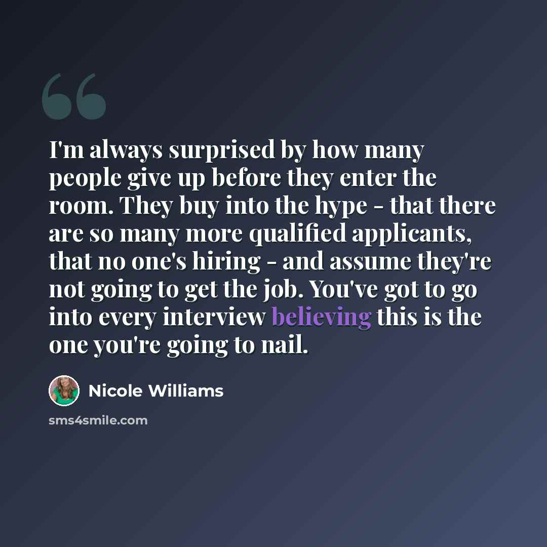 “I'm always surprised by how many people give up before they enter the room. They buy into the hype - that there are so many more qualified applicants, that no one's hiring - and assume they're not going to get the job. You've got to go into every interview believing this is the one you're going to…” quote by Nicole Williams