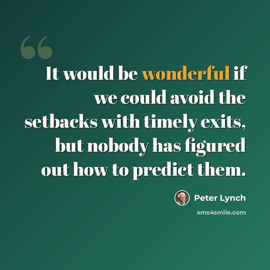 “It would be wonderful if we could avoid the setbacks with timely exits, but nobody has figured out how to predict them.” quote by Peter Lynch