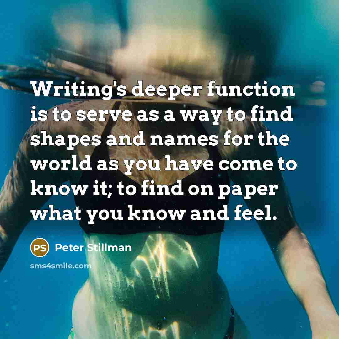 “Writing's deeper function is to serve as a way to find shapes and names for the world as you have come to know it; to find on paper what you know and feel.” quote by Peter Stillman