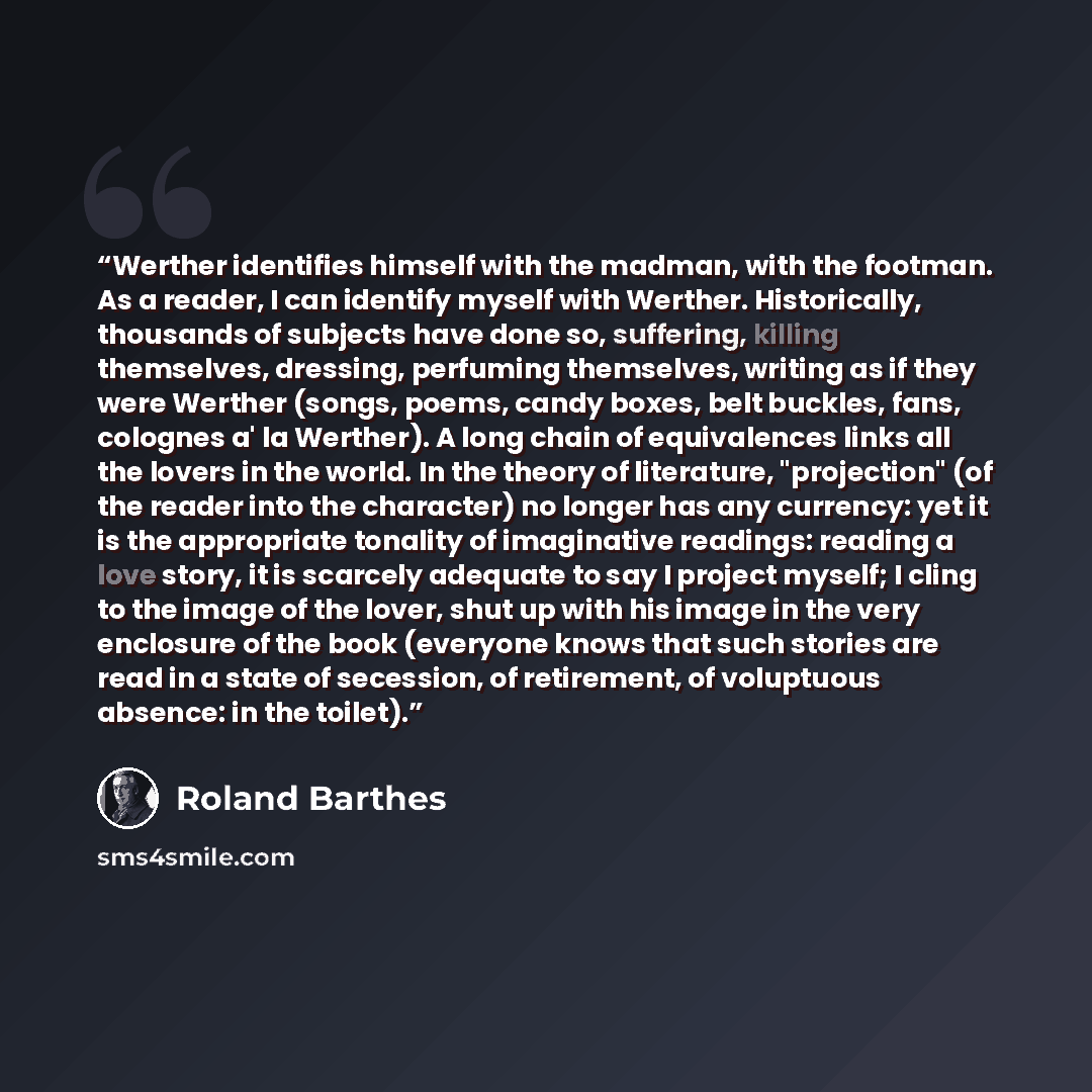 “Werther identifies himself with the madman, with the footman. As a reader, I can identify myself with Werther. Historically, thousands of subjects have done so, suffering, killing themselves, dressing, perfuming themselves, writing as if they were Werther (songs, poems, candy boxes, belt buckles…” quote by Roland Barthes