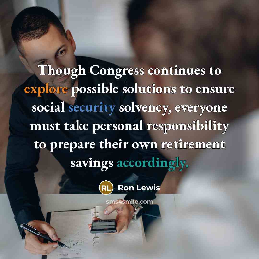 “Though Congress continues to explore possible solutions to ensure social security solvency, everyone must take personal responsibility to prepare their own retirement savings accordingly.” quote by Ron Lewis