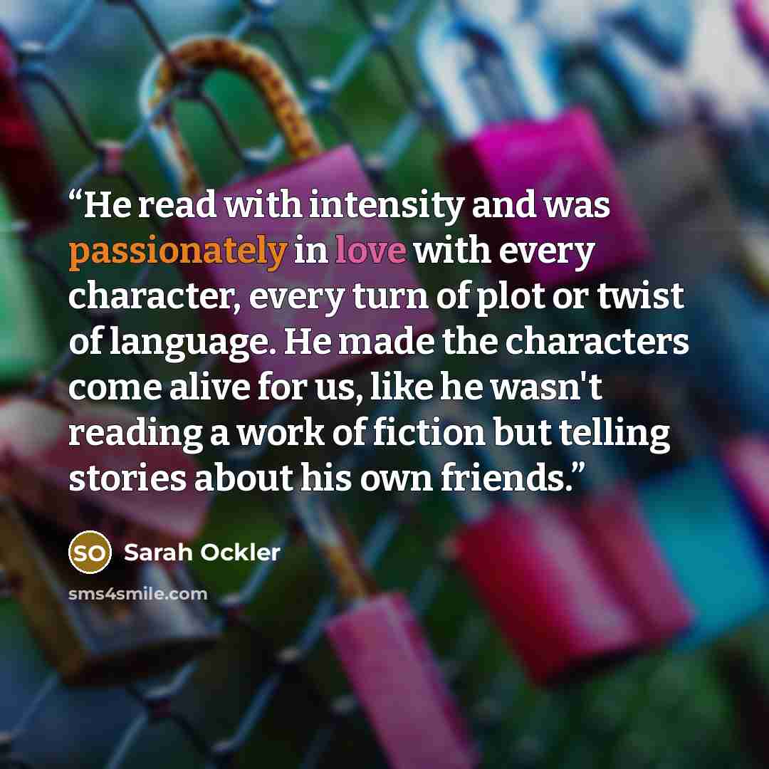 “He read with intensity and was passionately in love with every character, every turn of plot or twist of language. He made the characters come alive for us, like he wasn't reading a work of fiction but telling stories about his own friends.” quote by Sarah Ockler