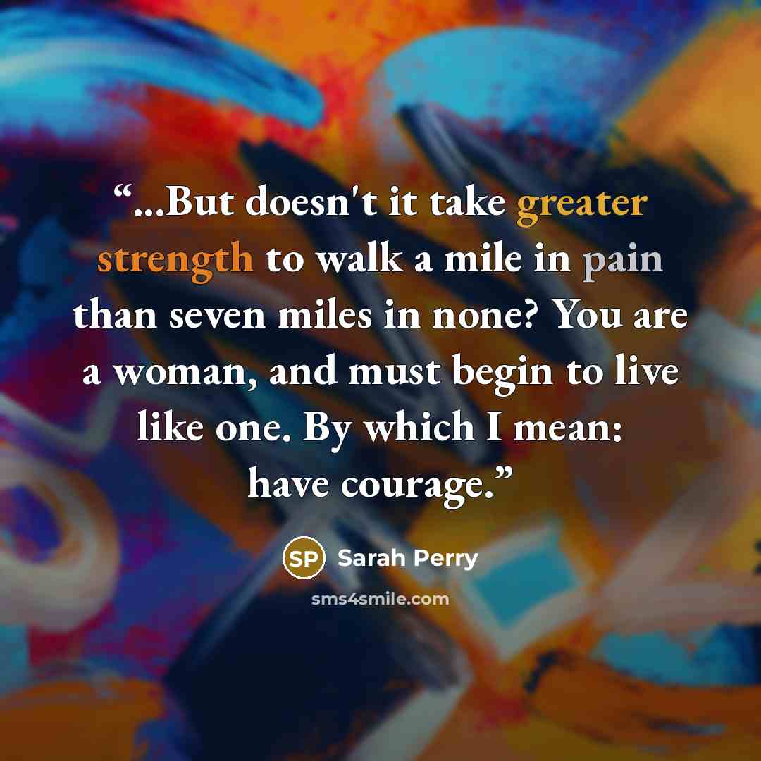 “...But doesn't it take greater strength to walk a mile in pain than seven miles in none? You are a woman, and must begin to live like one. By which I mean: have courage.” quote by Sarah Perry
