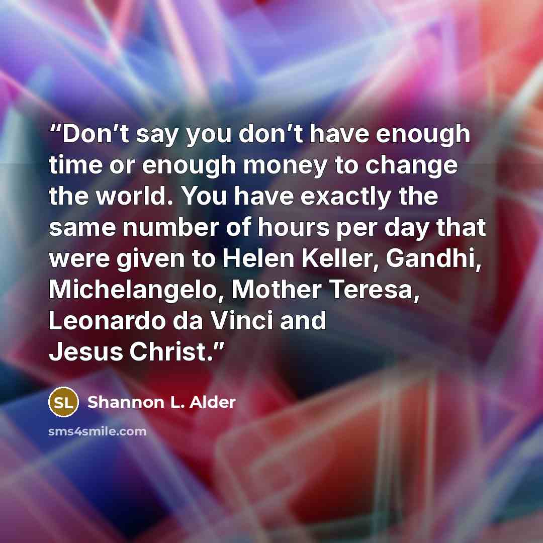 “Don’t say you don’t have enough time or enough money to change the world. You have exactly the same number of hours per day that were given to Helen Keller, Gandhi, Michelangelo, Mother Teresa, Leonardo da Vinci and Jesus Christ.” quote by Shannon L. Alder