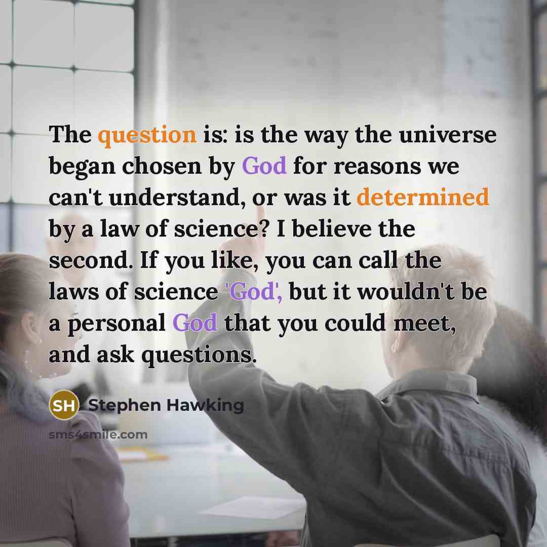 “The question is: is the way the universe began chosen by God for reasons we can't understand, or was it determined by a law of science? I believe the second. If you like, you can call the laws of science 'God', but it wouldn't be a personal God that you could meet, and ask questions.” quote by Stephen Hawking