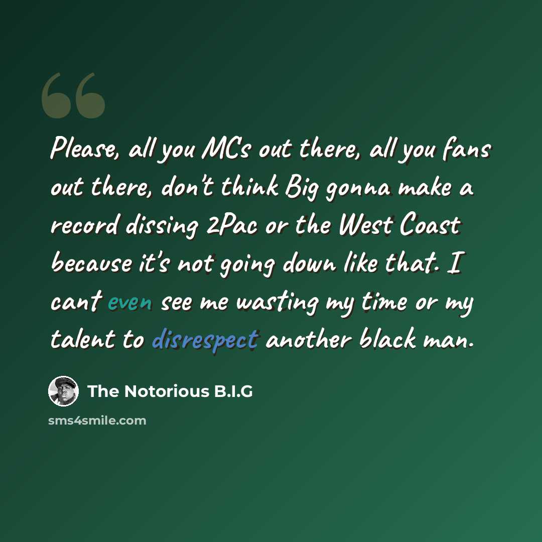 “Please, all you MCs out there, all you fans out there, don't think Big gonna make a record dissing 2Pac or the West Coast because it's not going down like that. I cant even see me wasting my time or my talent to disrespect another black man.” quote by The Notorious B.I.G