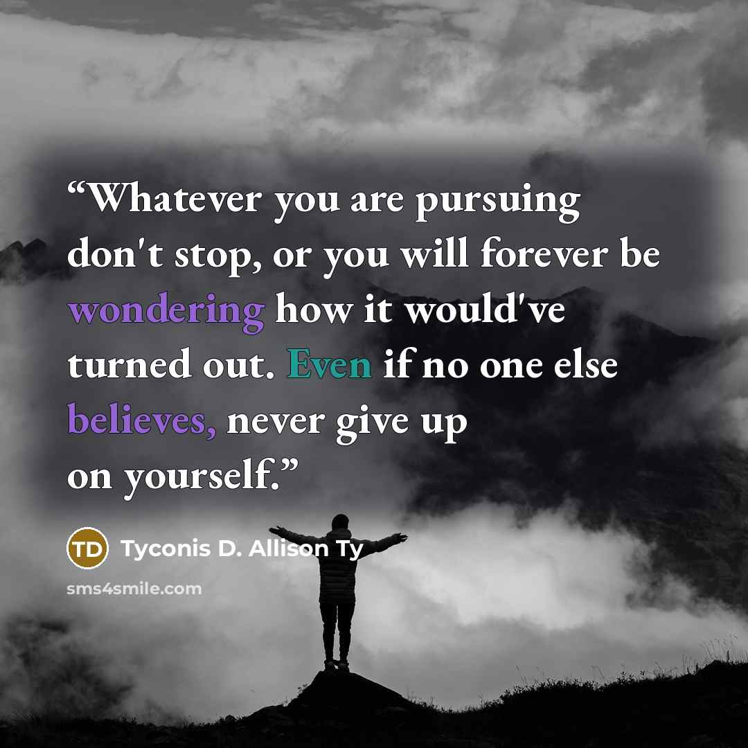“Whatever you are pursuing don't stop, or you will forever be wondering how it would've turned out. Even if no one else believes, never give up on yourself.” quote by Tyconis D. Allison Ty