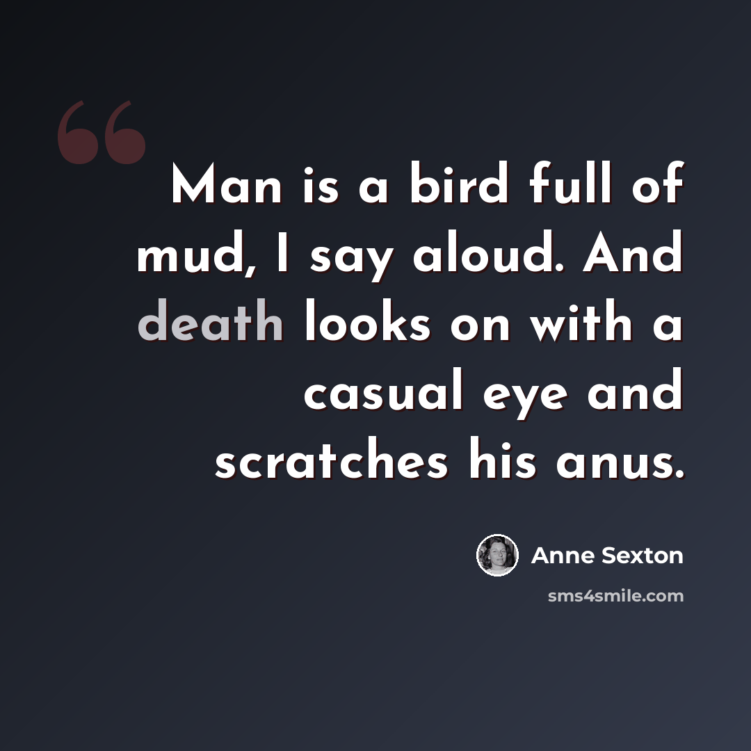 “Man is a bird full of mud, I say aloud. And death looks on with a casual eye and scratches his anus.” quote by Anne Sexton
