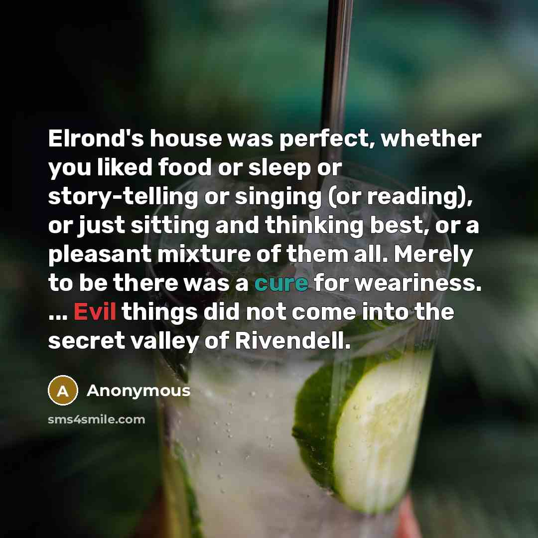 “Elrond's house was perfect, whether you liked food or sleep or story-telling or singing (or reading), or just sitting and thinking best, or a pleasant mixture of them all. Merely to be there was a cure for weariness. ... Evil things did not come into the secret valley of Rivendell.” quote by Anonymous