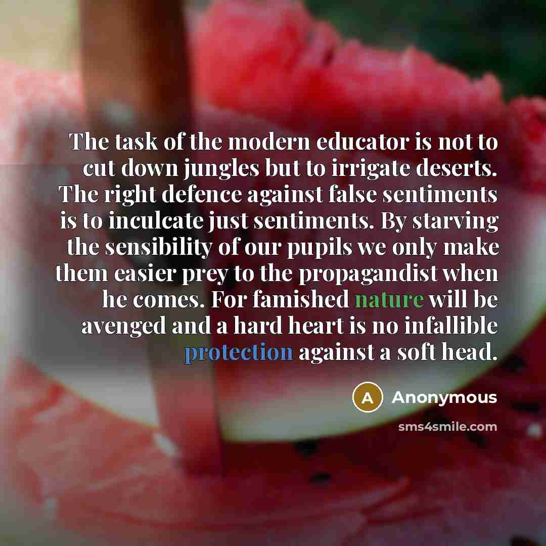 “The task of the modern educator is not to cut down jungles but to irrigate deserts. The right defence against false sentiments is to inculcate just sentiments. By starving the sensibility of our pupils we only make them easier prey to the propagandist when he comes. For famished nature will be…” quote by Anonymous
