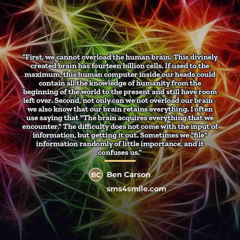“First, we cannot overload the human brain. This divinely created brain has fourteen billion cells. If used to the maximum, this human computer inside our heads could contain all the knowledge of humanity from the beginning of the world to the present and still have room left over. Second, not only…” quote by Ben Carson
