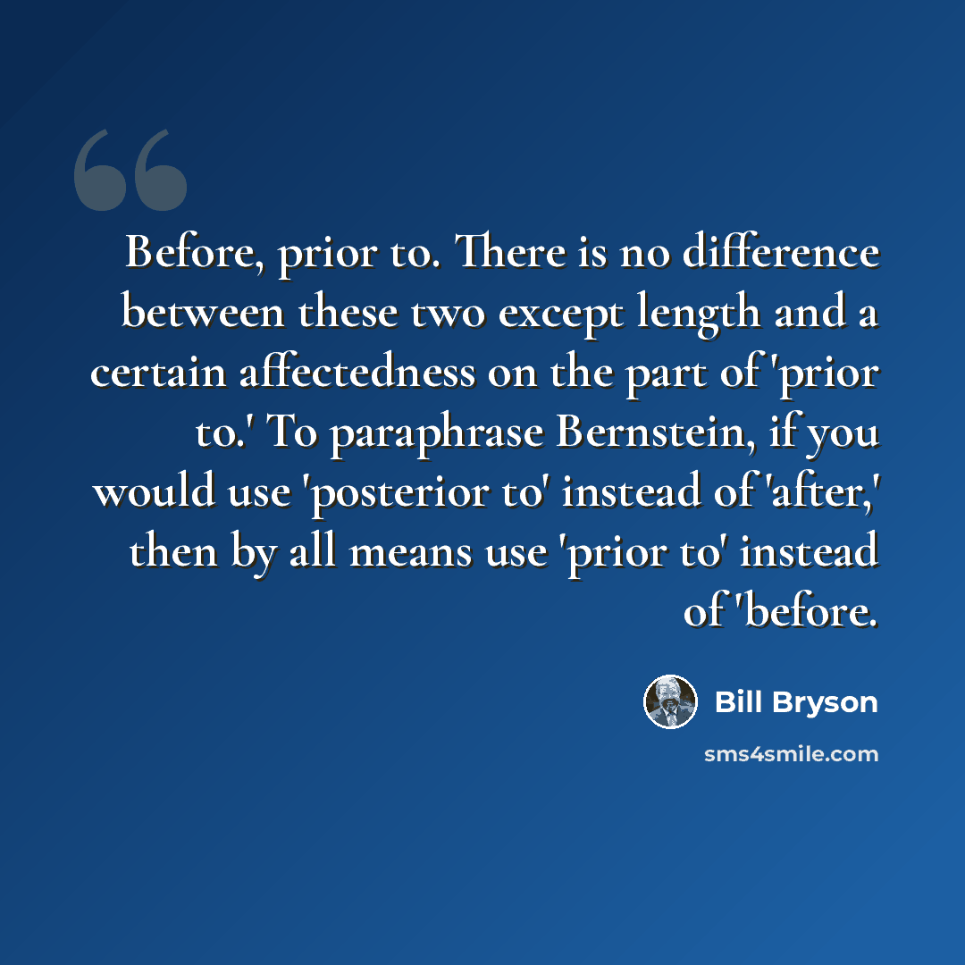 “Before, prior to. There is no difference between these two except length and a certain affectedness on the part of 'prior to.' To paraphrase Bernstein, if you would use 'posterior to' instead of 'after,' then by all means use 'prior to' instead of 'before.” quote by Bill Bryson