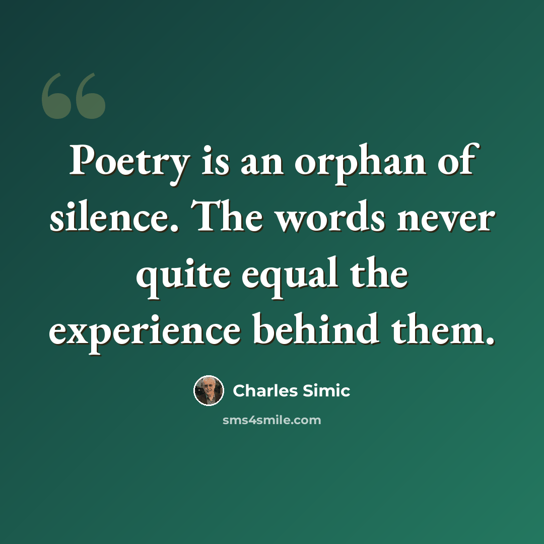 “Poetry is an orphan of silence. The words never quite equal the experience behind them.” quote by Charles Simic