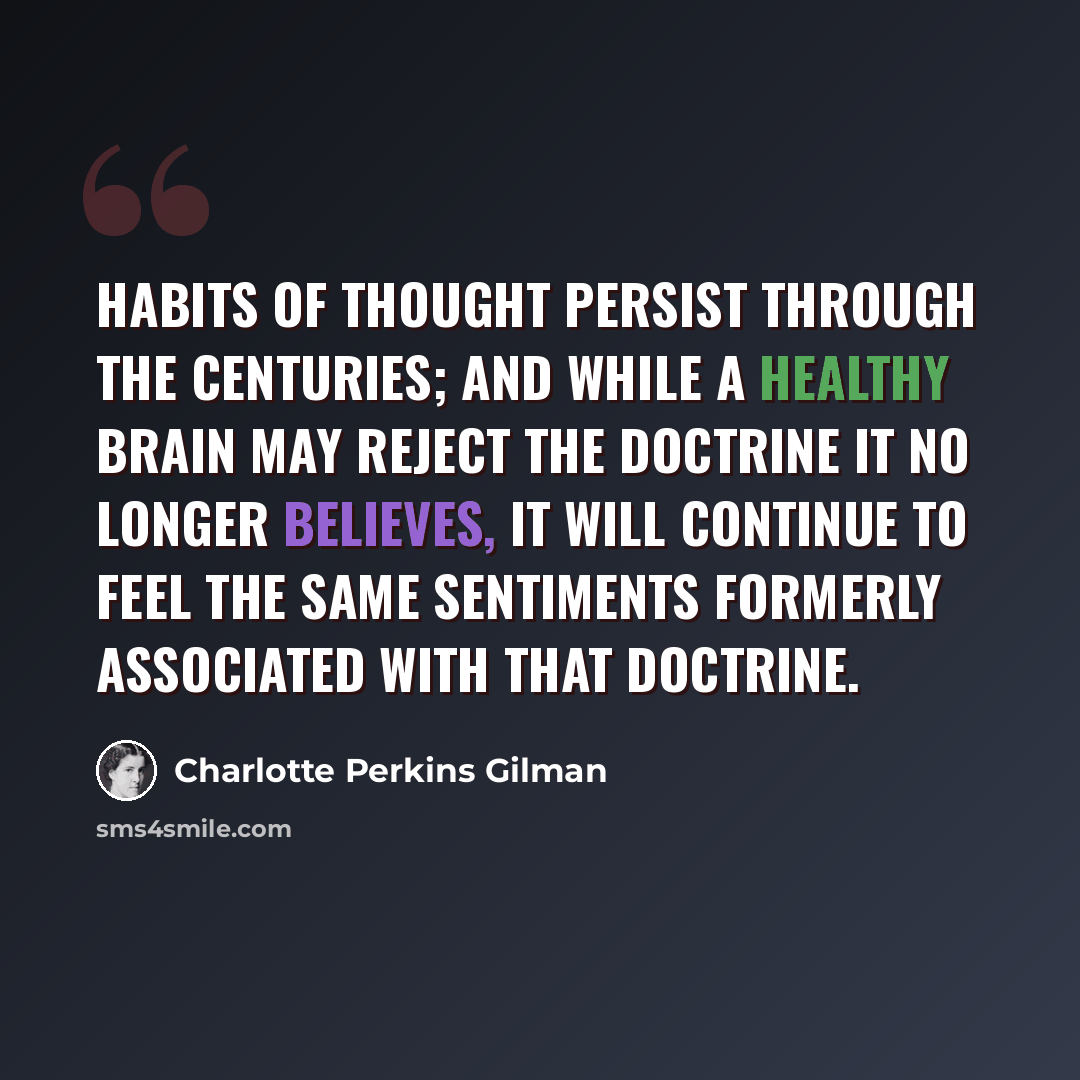 “Habits of thought persist through the centuries; and while a healthy brain may reject the doctrine it no longer believes, it will continue to feel the same sentiments formerly associated with that doctrine.” quote by Charlotte Perkins Gilman