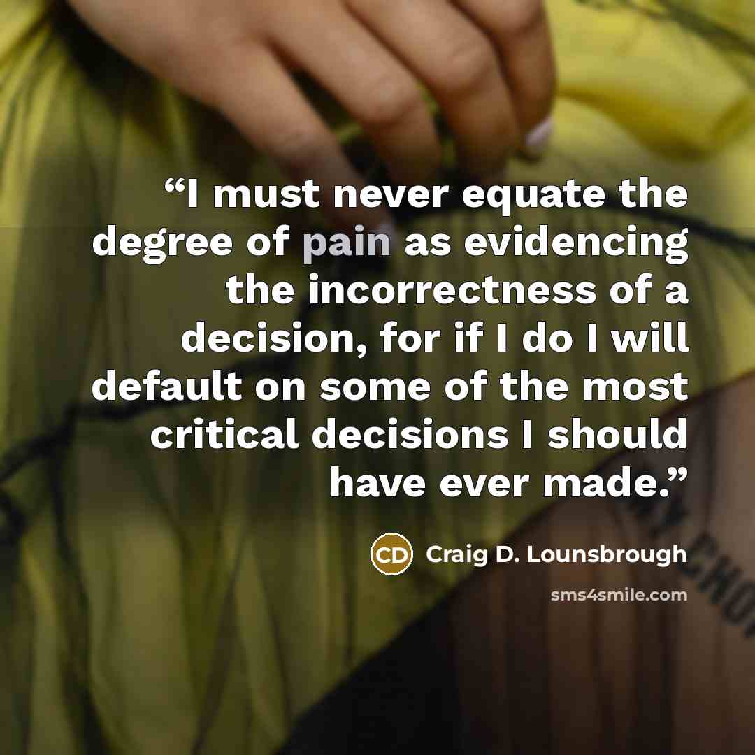 “I must never equate the degree of pain as evidencing the incorrectness of a decision, for if I do I will default on some of the most critical decisions I should have ever made.” quote by Craig D. Lounsbrough