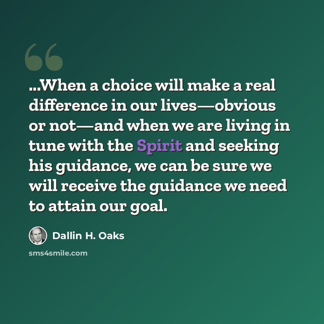 “...When a choice will make a real difference in our lives—obvious or not—and when we are living in tune with the Spirit and seeking his guidance, we can be sure we will receive the guidance we need to attain our goal.” quote by Dallin H. Oaks