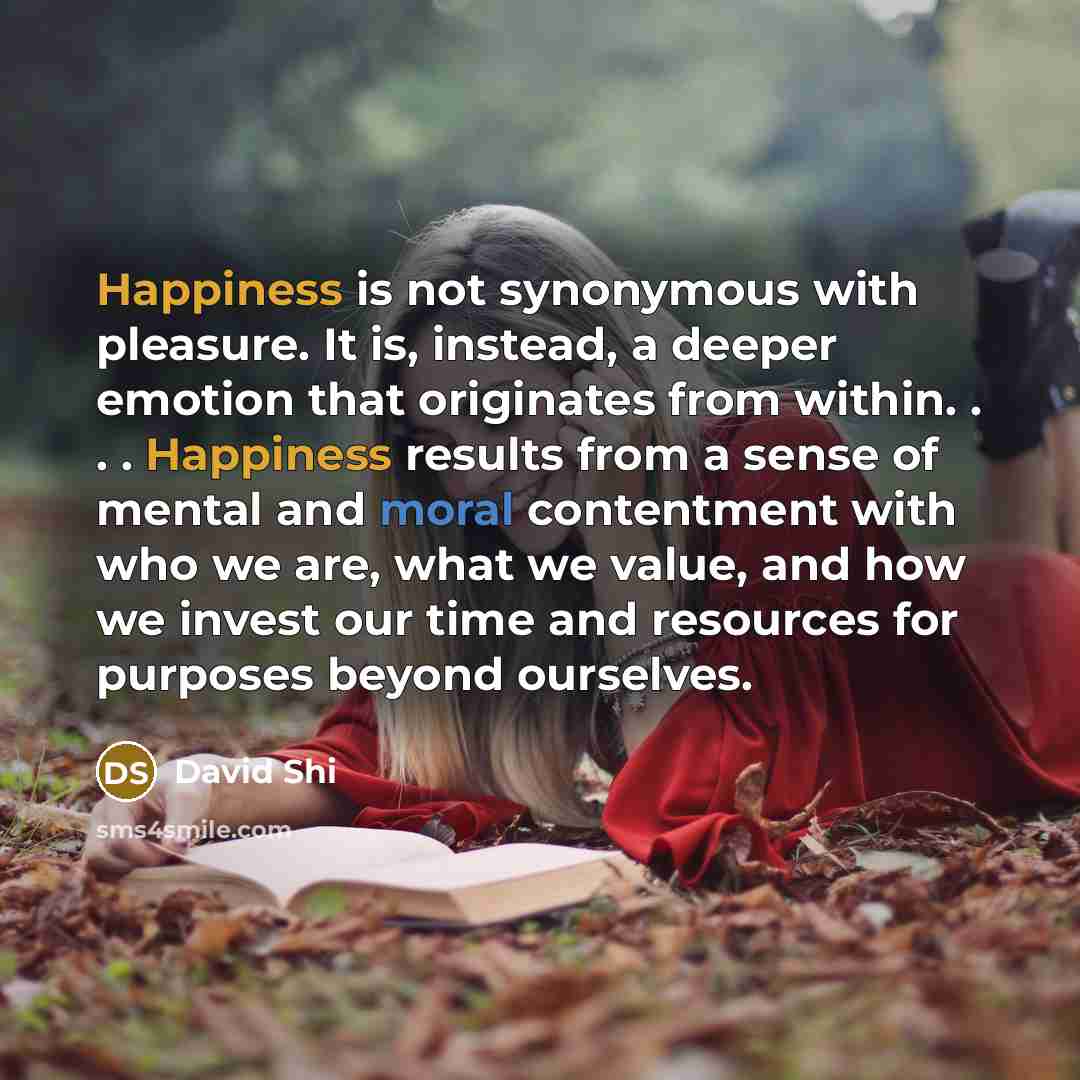“Happiness is not synonymous with pleasure. It is, instead, a deeper emotion that originates from within. . . . Happiness results from a sense of mental and moral contentment with who we are, what we value, and how we invest our time and resources for purposes beyond ourselves.” quote by David Shi