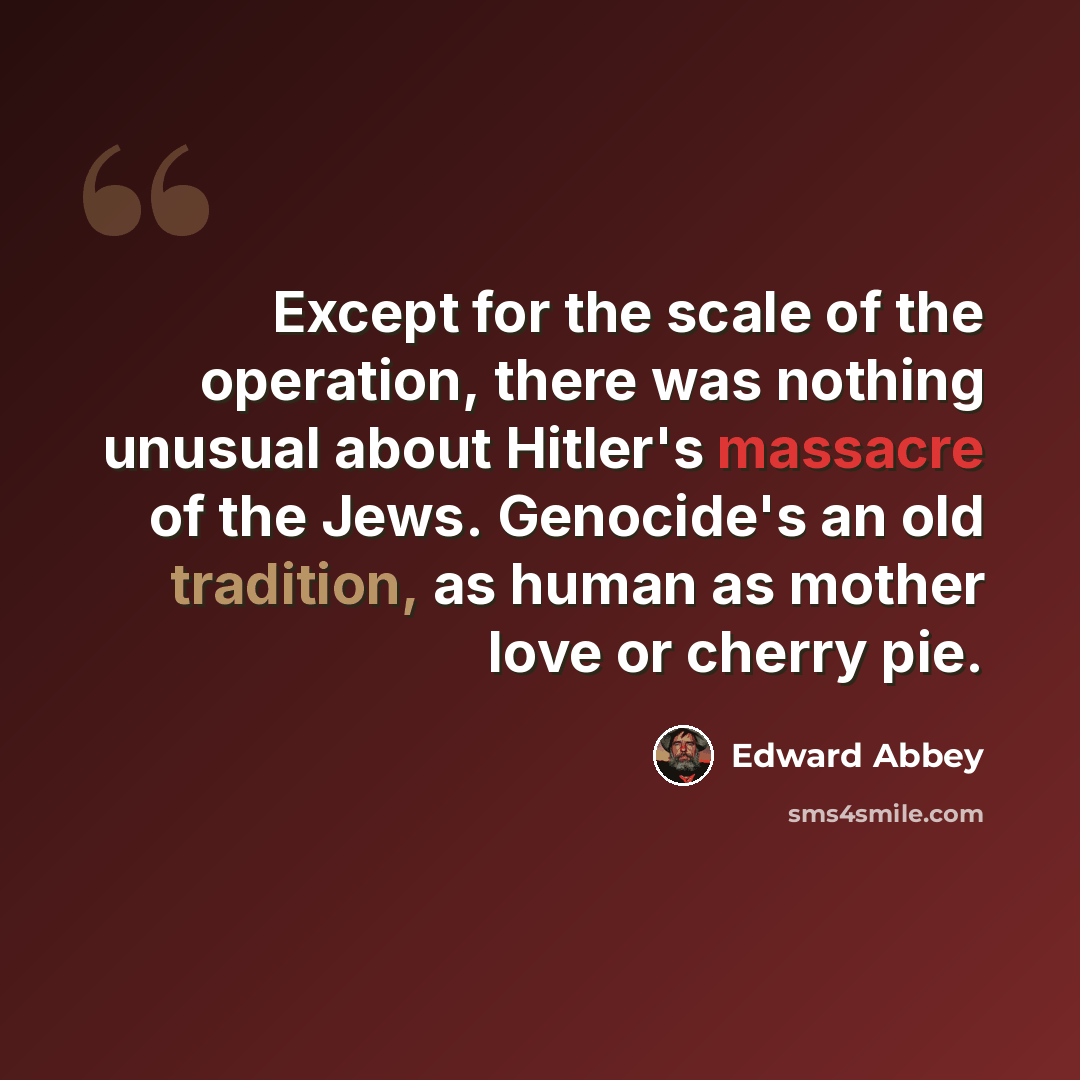 “Except for the scale of the operation, there was nothing unusual about Hitler's massacre of the Jews. Genocide's an old tradition, as human as mother love or cherry pie.” quote by Edward Abbey
