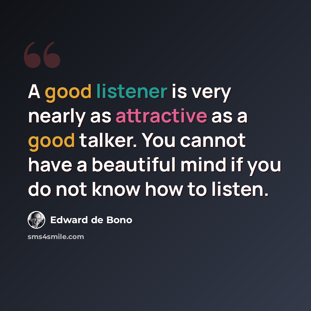 “A good listener is very nearly as attractive as a good talker. You cannot have a beautiful mind if you do not know how to listen.” quote by Edward de Bono