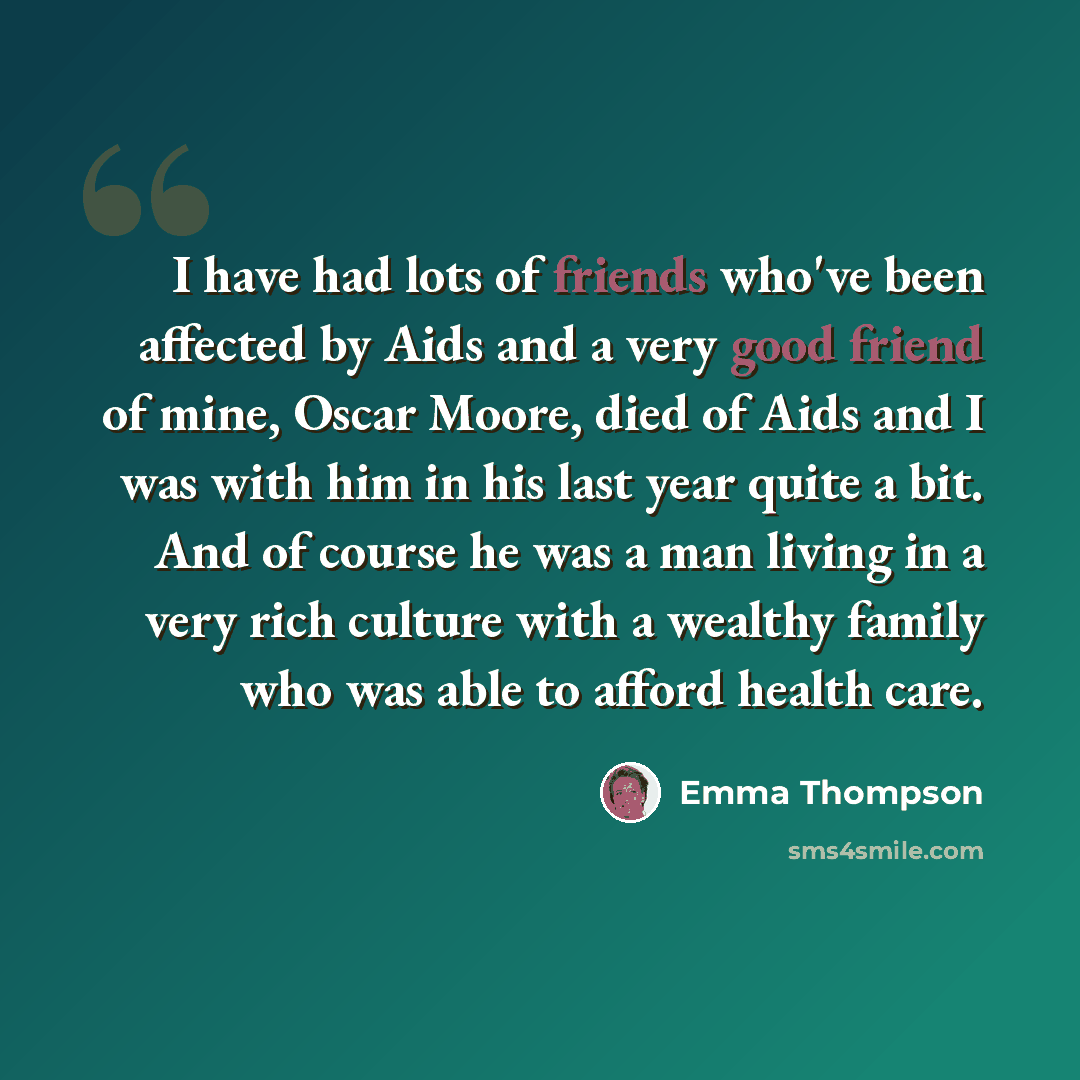 “I have had lots of friends who've been affected by Aids and a very good friend of mine, Oscar Moore, died of Aids and I was with him in his last year quite a bit. And of course he was a man living in a very rich culture with a wealthy family who was able to afford health care.” quote by Emma Thompson