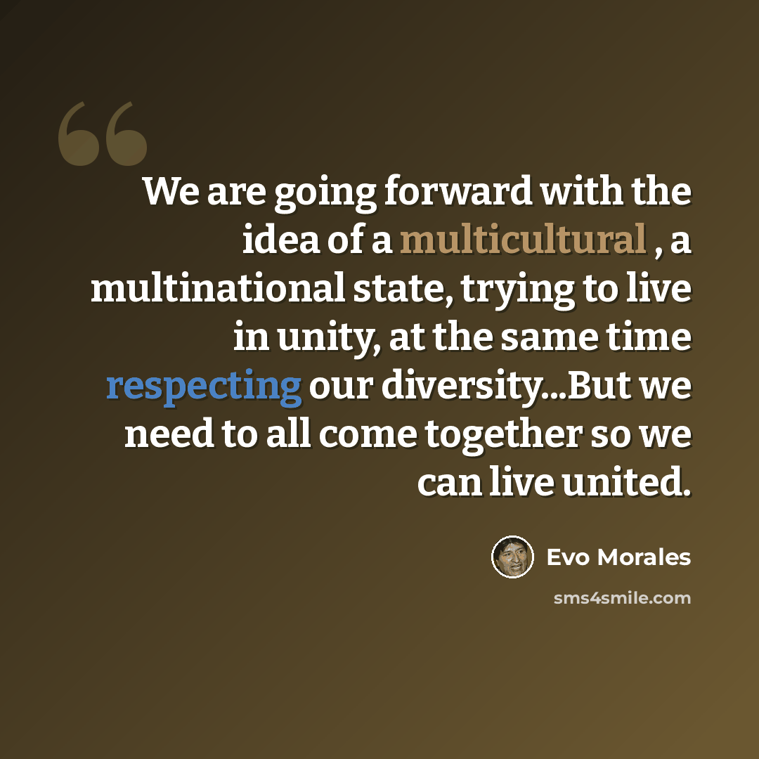 “We are going forward with the idea of a multicultural , a multinational state, trying to live in unity, at the same time respecting our diversity...But we need to all come together so we can live united.” quote by Evo Morales