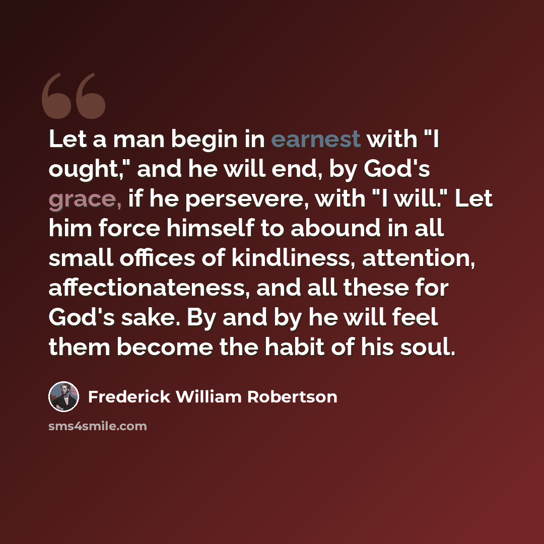 “Let a man begin in earnest with "I ought," and he will end, by God's grace, if he persevere, with "I will." Let him force himself to abound in all small offices of kindliness, attention, affectionateness, and all these for God's sake. By and by he will feel them become the habit of his soul.” quote by Frederick William Robertson