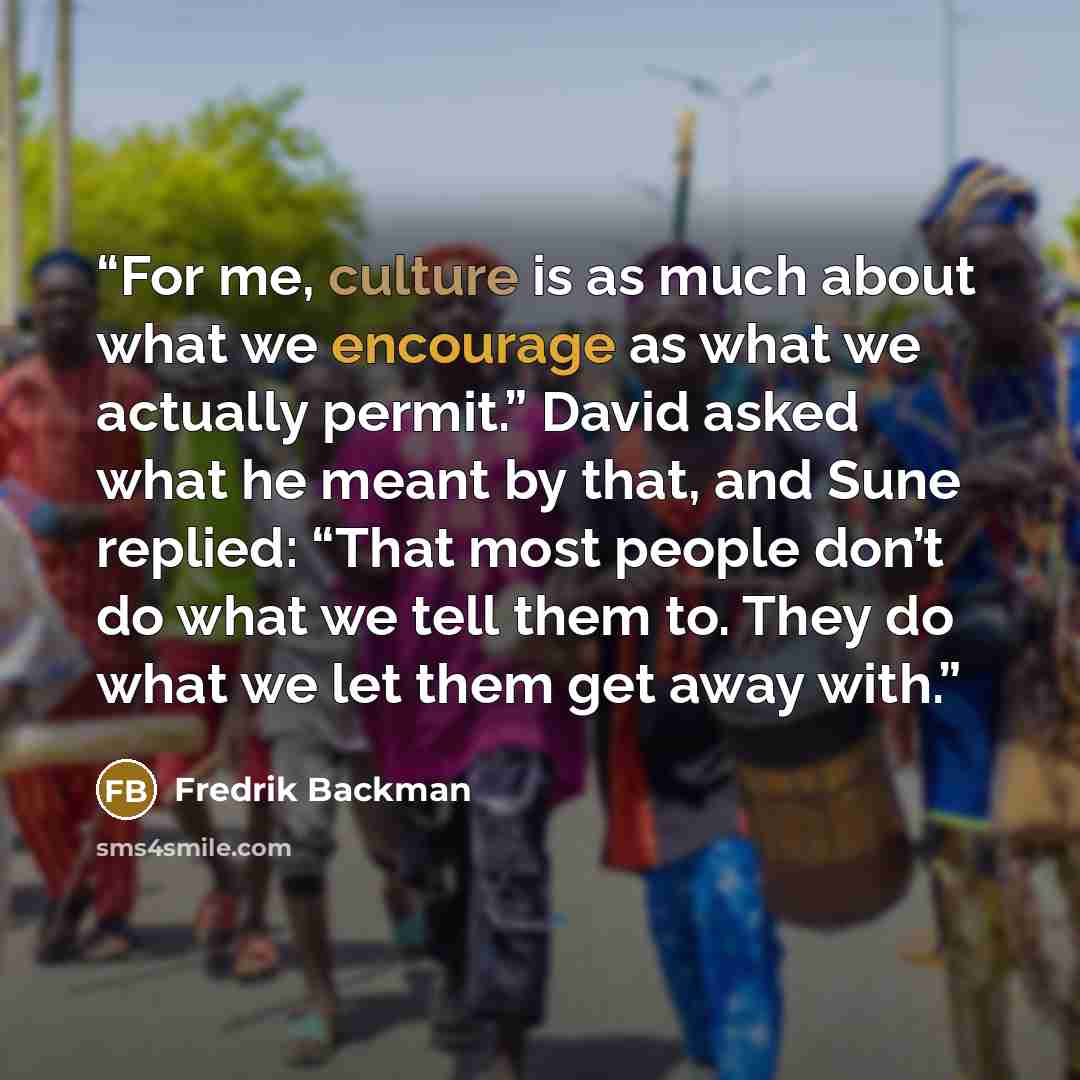 “For me, culture is as much about what we encourage as what we actually permit.” David asked what he meant by that, and Sune replied: “That most people don’t do what we tell them to. They do what we let them get away with.” quote by Fredrik Backman
