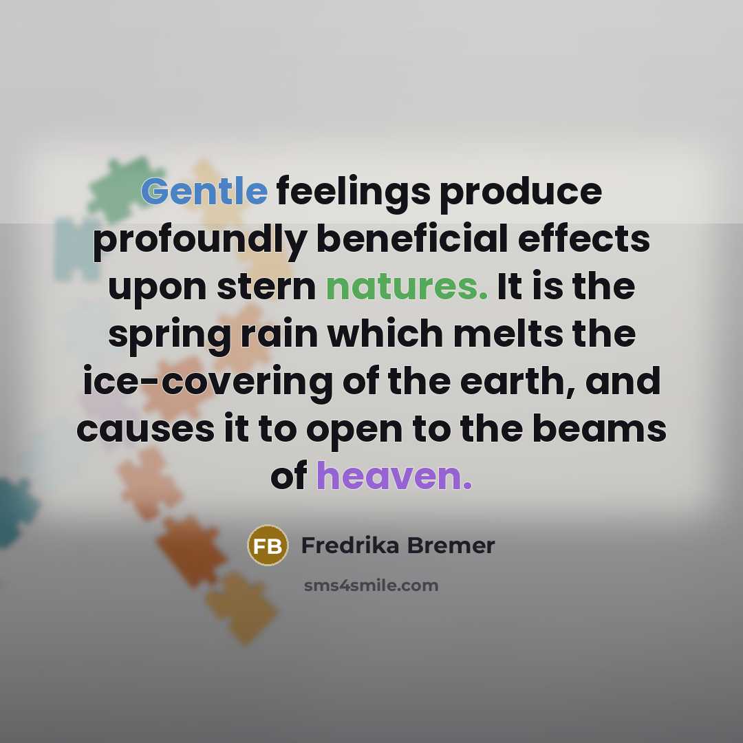 “Gentle feelings produce profoundly beneficial effects upon stern natures. It is the spring rain which melts the ice-covering of the earth, and causes it to open to the beams of heaven.” quote by Fredrika Bremer