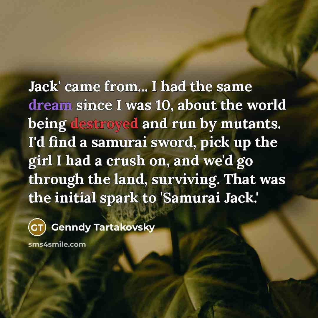 “Jack' came from... I had the same dream since I was 10, about the world being destroyed and run by mutants. I'd find a samurai sword, pick up the girl I had a crush on, and we'd go through the land, surviving. That was the initial spark to 'Samurai Jack.'” quote by Genndy Tartakovsky