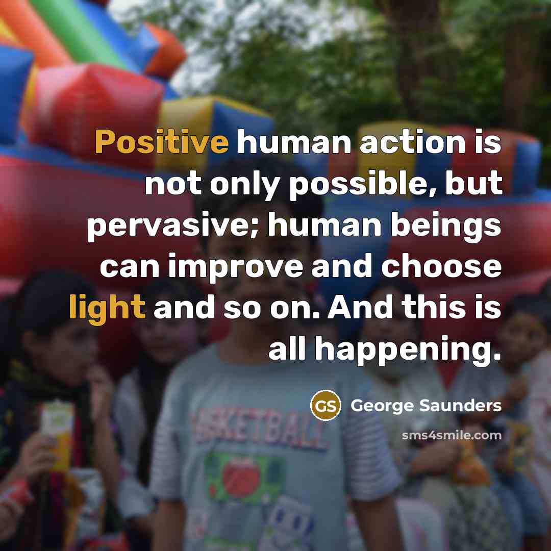 “Positive human action is not only possible, but pervasive; human beings can improve and choose light and so on. And this is all happening.” quote by George Saunders