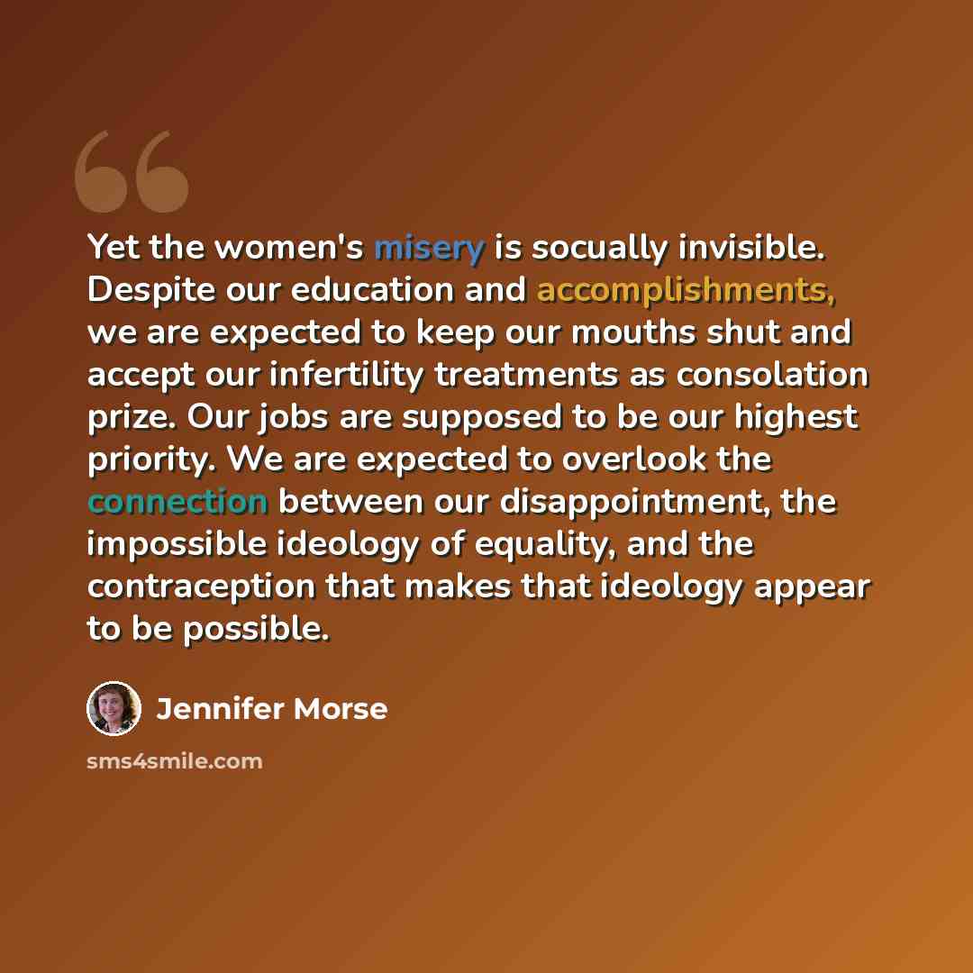 “Yet the women's misery is socually invisible. Despite our education and accomplishments, we are expected to keep our mouths shut and accept our infertility treatments as consolation prize. Our jobs are supposed to be our highest priority. We are expected to overlook the connection between our…” quote by Jennifer Morse