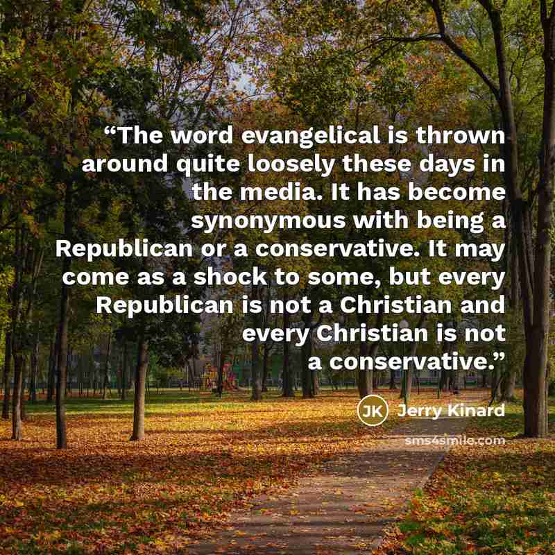 “The word evangelical is thrown around quite loosely these days in the media. It has become synonymous with being a Republican or a conservative. It may come as a shock to some, but every Republican is not a Christian and every Christian is not a conservative.” quote by Jerry Kinard