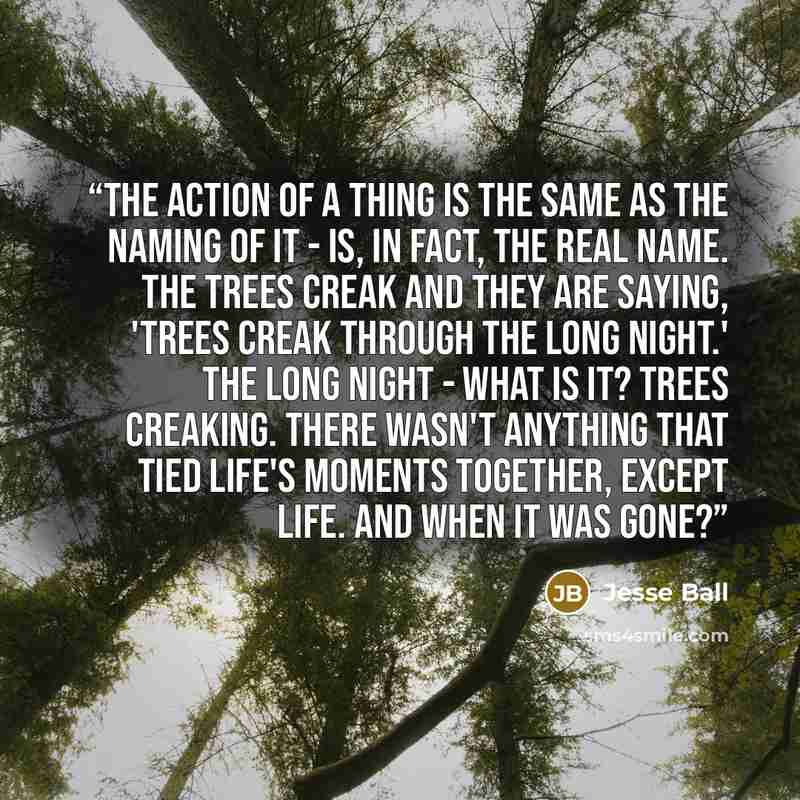 “The action of a thing is the same as the naming of it - is, in fact, the real name. The trees creak and they are saying, 'trees creak through the long night.' The long night - what is it? Trees creaking. There wasn't anything that tied life's moments together, except life. And when it was gone?” quote by Jesse Ball