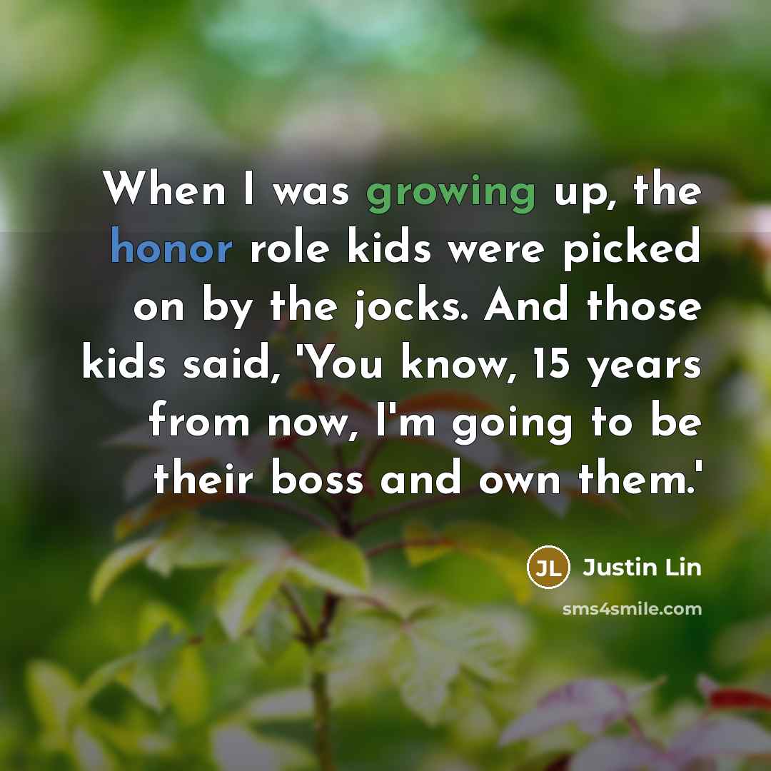 “When I was growing up, the honor role kids were picked on by the jocks. And those kids said, 'You know, 15 years from now, I'm going to be their boss and own them.'” quote by Justin Lin