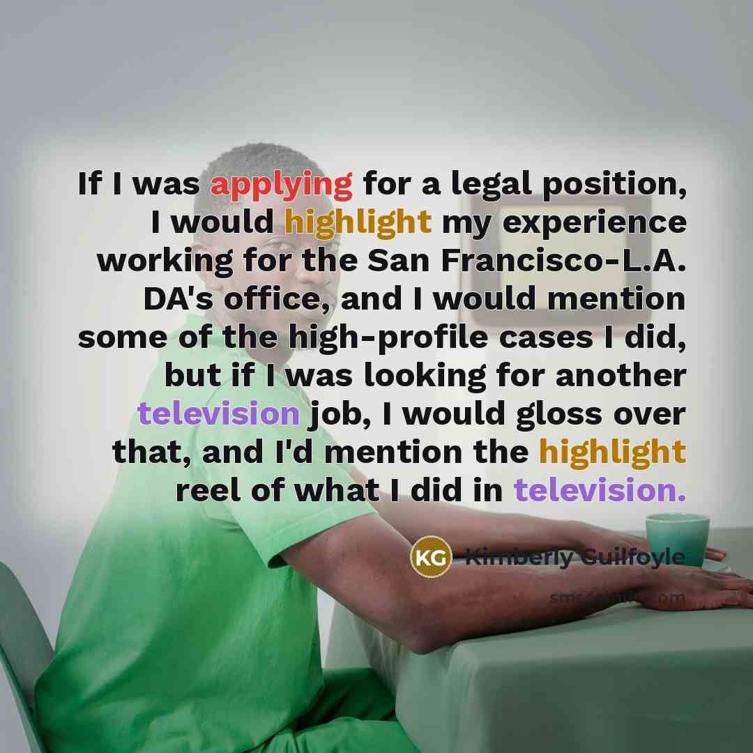 “If I was applying for a legal position, I would highlight my experience working for the San Francisco-L.A. DA's office, and I would mention some of the high-profile cases I did, but if I was looking for another television job, I would gloss over that, and I'd mention the highlight reel of what I…” quote by Kimberly Guilfoyle