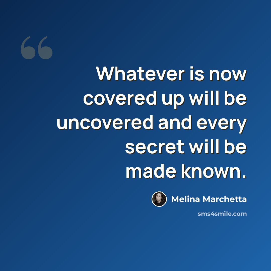 “Whatever is now covered up will be uncovered and every secret will be made known.” quote by Melina Marchetta