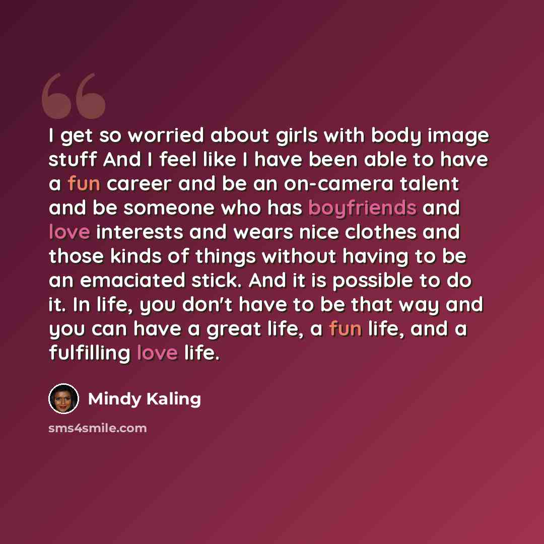 “I get so worried about girls with body image stuff And I feel like I have been able to have a fun career and be an on-camera talent and be someone who has boyfriends and love interests and wears nice clothes and those kinds of things without having to be an emaciated stick. And it is possible to…” quote by Mindy Kaling
