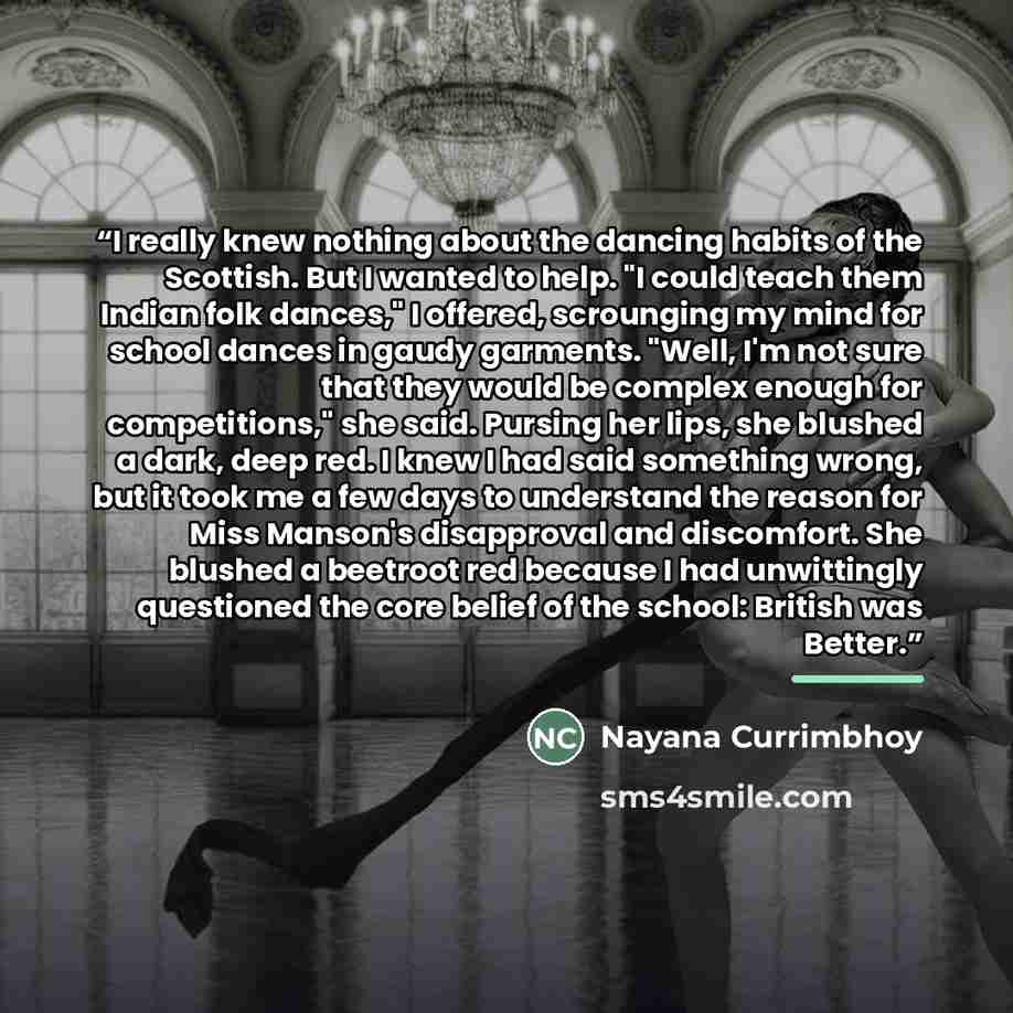 “I really knew nothing about the dancing habits of the Scottish. But I wanted to help. "I could teach them Indian folk dances," I offered, scrounging my mind for school dances in gaudy garments. "Well, I'm not sure that they would be complex enough for competitions," she said. Pursing her lips, she…” quote by Nayana Currimbhoy