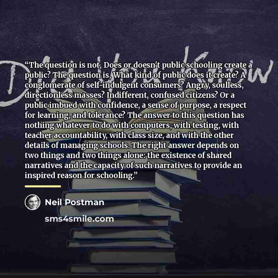 “The question is not, Does or doesn't public schooling create a public? The question is, What kind of public does it create? A conglomerate of self-indulgent consumers? Angry, soulless, directionless masses? Indifferent, confused citizens? Or a public imbued with confidence, a sense of purpose, a…” quote by Neil Postman
