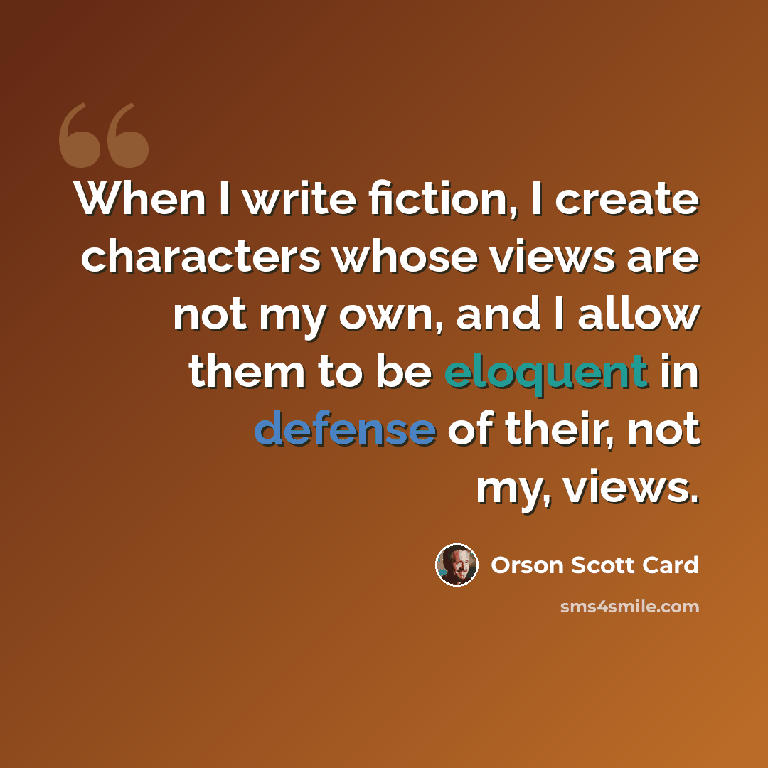 “When I write fiction, I create characters whose views are not my own, and I allow them to be eloquent in defense of their, not my, views.” quote by Orson Scott Card
